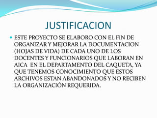 JUSTIFICACIONESTE PROYECTO SE ELABORO CON EL FIN DE ORGANIZAR Y MEJORAR LA DOCUMENTACION (HOJAS DE VIDA) DE CADA UNO DE LOS DOCENTES Y FUNCIONARIOS QUE LABORAN EN AICA  EN EL DEPARTAMENTO DEL CAQUETA, YA QUE TENEMOS CONOCIMIENTO QUE ESTOS ARCHIVOS ESTAN ABANDONADOS Y NO RECIBEN LA ORGANIZACIÓN REQUERIDA.
