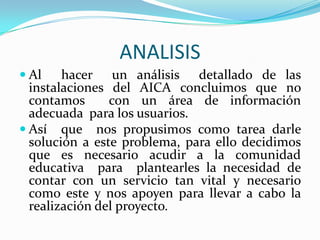 ANALISISAl  hacer  un análisis  detallado de las instalaciones del AICA concluimos que no contamos  con un área de información adecuada  para los usuarios.Así  que  nos propusimos como tarea darle solución a este problema, para ello decidimos  que es necesario acudir a la comunidad educativa  para  plantearles la necesidad de contar con un servicio tan vital y necesario como este y nos apoyen para llevar a cabo la realización del proyecto.  