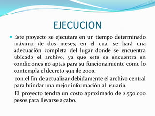 EJECUCIONEste proyecto se ejecutara en un tiempo determinado máximo de dos meses, en el cual se hará una adecuación completa del lugar donde se encuentra ubicado el archivo, ya que este se encuentra en condiciones no aptas para su funcionamiento como lo contempla el decreto 594 de 2000.    con el fin de actualizar debidamente el archivo central para brindar una mejor información al usuario.    El proyecto tendra un costo aproximado de 2.550.000 pesos para llevarse a cabo.