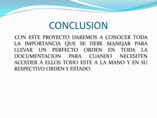 CONCLUSION    CON ESTE PROYECTO DAREMOS A CONOCER TODA LA IMPORTANCIA QUE SE DEBE MANEJAR PARA LLEVAR UN PERFECTO ORDEN EN TODA LA DOCUMENTACION PARA CUANDO NECESITEN ACCEDER A ELLOS TODO ESTE A LA MANO Y EN SU RESPECTIVO ORDEN Y ESTADO.