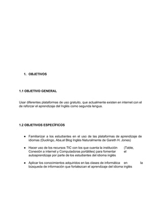 1. OBJETIVOS 
1.1 OBJETIVO GENERAL 
Usar diferentes plataformas de uso gratuito, que actualmente existen en internet con el 
de reforzar el aprendizaje del Inglés como segunda lengua. 
1.2 OBJETIVOS ESPECÍFICOS 
● Familiarizar a los estudiantes en el uso de las plataformas de aprendizaje de 
idiomas (Duolingo, Aba,el Blog Inglés Naturalmente de Gareth H. Jones) 
● Hacer uso de los recursos TIC con los que cuenta la institución (Table, 
Conexión a internet y Computadoras portátiles) para fomentar el 
autoaprendizaje por parte de los estudiantes del idioma inglés 
● Aplicar los conocimientos adquiridos en las clases de informática en la 
búsqueda de información que fortalezcan el aprendizaje del idioma inglés 
 