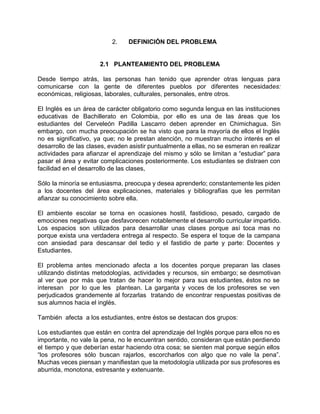 2. DEFINICIÓN DEL PROBLEMA 
2.1 PLANTEAMIENTO DEL PROBLEMA 
Desde tiempo atrás, las personas han tenido que aprender otras lenguas para 
comunicarse con la gente de diferentes pueblos por diferentes necesidades: 
económicas, religiosas, laborales, culturales, personales, entre otros. 
El Inglés es un área de carácter obligatorio como segunda lengua en las instituciones 
educativas de Bachillerato en Colombia, por ello es una de las áreas que los 
estudiantes del Cerveleón Padilla Lascarro deben aprender en Chimichagua. Sin 
embargo, con mucha preocupación se ha visto que para la mayoría de ellos el Inglés 
no es significativo, ya que; no le prestan atención, no muestran mucho interés en el 
desarrollo de las clases, evaden asistir puntualmente a ellas, no se esmeran en realizar 
actividades para afianzar el aprendizaje del mismo y sólo se limitan a “estudiar” para 
pasar el área y evitar complicaciones posteriormente. Los estudiantes se distraen con 
facilidad en el desarrollo de las clases, 
Sólo la minoría se entusiasma, preocupa y desea aprenderlo; constantemente les piden 
a los docentes del área explicaciones, materiales y bibliografías que les permitan 
afianzar su conocimiento sobre ella. 
El ambiente escolar se torna en ocasiones hostil, fastidioso, pesado, cargado de 
emociones negativas que desfavorecen notablemente el desarrollo curricular impartido. 
Los espacios son utilizados para desarrollar unas clases porque así toca mas no 
porque exista una verdadera entrega al respecto. Se espera el toque de la campana 
con ansiedad para descansar del tedio y el fastidio de parte y parte: Docentes y 
Estudiantes. 
El problema antes mencionado afecta a los docentes porque preparan las clases 
utilizando distintas metodologías, actividades y recursos, sin embargo; se desmotivan 
al ver que por más que tratan de hacer lo mejor para sus estudiantes, éstos no se 
interesan por lo que les plantean. La garganta y voces de los profesores se ven 
perjudicados grandemente al forzarlas tratando de encontrar respuestas positivas de 
sus alumnos hacia el inglés. 
También afecta a los estudiantes, entre éstos se destacan dos grupos: 
Los estudiantes que están en contra del aprendizaje del Inglés porque para ellos no es 
importante, no vale la pena, no le encuentran sentido, consideran que están perdiendo 
el tiempo y que deberían estar haciendo otra cosa; se sienten mal porque según ellos 
“los profesores sólo buscan rajarlos, escorcharlos con algo que no vale la pena”. 
Muchas veces piensan y manifiestan que la metodología utilizada por sus profesores es 
aburrida, monotona, estresante y extenuante. 
 
