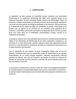 3. JUSTIFICACIÓN 
La realización de este proyecto es importante porque constituye una herramienta 
fundamental en la enseñanza aprendizaje del inglés como segunda lengua en la 
Institución Educativa Técnica Cerveleón Padilla Lascarro de Chimichagua Cesar. Se 
presenta un trabajo encaminado a la participación activa de los estudiantes mediante el 
uso de los recursos gratuitos tecnológicos existentes en la Institución. Ello permitirá que 
en el desarrollo de las clases de inglés los estudiantes se sientan involucrados en el 
proceso que se genera en el momento de ser impartido como asignatura en la 
Institución, haciéndolos sentir parte importante en el desarrollo de las mismas y puedan 
tener una visión clara de él sintiéndose comprometidos consigo mismos en la 
adquisición de la lengua. 
La puesta en práctica de lo aquí planteado permitirá que la enseñanza aprendizaje del 
inglés en los estudiantes del Plantel deje de ser rígido, tradicional y monótono y, se 
convierta en un ente dinamizador, práctico, objetivo y sobre todo significativo para los 
alumnos, lo cual redundará en el bienestar de todos los organismos involucrados en el 
proceso educativo aquí presente. 
Con la realización de este trabajo, el grupo investigador espera que se den los 
espacios necesarios para que los estudiantes tengan la oportunidad de ser agentes 
dinamizadores de su propio proceso educativo, utilizando herramientas prácticas 
gratuitas de Internet para que los Docentes los tengan en cuenta al momento de 
planear las actividades que los involucran y así dejen de ser los agentes pasivos que 
han sido hasta el momento. 
La propuesta a implementar se llevará a cabo por medio de estrategias participativas 
de autoaprendizaje y de aprendizaje dirigido para que los involucrados en el proceso , 
se sientan entes fundamentales durante el desarrollo de la adquisición del Idioma en la 
Institución. 
 