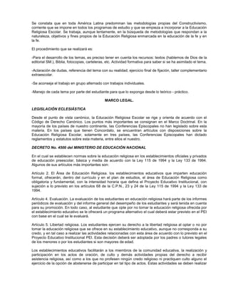 Se constata que en toda América Latina predominan las metodologías propias del Constructivismo,
corriente que se impone en todos los programas de estudio y que se empieza a incorporar a la Educación
Religiosa Escolar. Se trabaja, aunque lentamente, en la búsqueda de metodologías que respondan a la
naturaleza, objetivos y fines propios de la Educación Religiosa enmarcada en la educación de la fe y en
la fe.

El procedimiento que se realizará es:

-Para el desarrollo de los temas, es preciso tener en cuenta los recursos: textos (hablemos de Dios de la
editorial SM.), Biblia, fotocopias, carteleras, etc. Actividad formativa para saber si se ha asimilado el tema.

-Aclaración de dudas, referencia del tema con su realidad; ejercicio final de fijación, taller complementario
extraescolar.

-Se aconseja el trabajo en grupo alternado con trabajos individuales.

-Manejo de cada tema por parte del estudiante para que lo exponga desde lo teórico - práctico.

                                              MARCO LEGAL.

LEGISLACIÓN ECLESIÁSTICA

Desde el punto de vista canónico, la Educación Religiosa Escolar se rige y orienta de acuerdo con el
Código de Derecho Canónico. Los puntos más importantes se consignan en el Marco Doctrinal. En la
mayoría de los países de nuestro continente, las Conferencias Episcopales no han legislado sobre esta
materia. En los países que tienen Concordato, se encuentran artículos con disposiciones sobre la
Educación Religiosa Escolar, solamente en tres países, las Conferencias Episcopales han dictado
reglamentos y estatutos sobre esta materia, entre ellos el nuestro.

DECRETO No. 4500 del MINISTERIO DE EDUCACIÓN NACIONAL

En el cual se establecen normas sobre la educación religiosa en los establecimientos oficiales y privados
de educación preescolar, básica y media de acuerdo con la Ley 115 de 1994 y la Ley 133 de 1994.
Algunos de sus artículos más importantes son:

Artículo 2. El Área de Educación Religiosa. los establecimientos educativos que imparten educación
formal, ofrecerán, dentro del currículo y en el plan de estudios, el área de Educación Religiosa como
obligatoria y fundamental, con la intensidad horaria que defina el Proyecto Educativo Institucional, con
sujeción a lo previsto en los artículos 68 de la C.P.N., 23 y 24 de la Ley 115 de 1994 y la Ley 133 de
1994.

Artículo 4. Evaluación. La evaluación de los estudiantes en educación religiosa hará parte de los informes
periódicos de evaluación y del informe general del desempeño de los estudiantes y será tenida en cuenta
para su promoción. En todo caso, al estudiante que opte por no tomar la educación religiosa ofrecida por
el establecimiento educativo se le ofrecerá un programa alternativo el cual deberá estar previsto en el PEI
con base en el cual se le evaluará.

Artículo 5. Libertad religiosa. Los estudiantes ejercen su derecho a la libertad religiosa al optar o no por
tomar la educación religiosa que se ofrece en su establecimiento educativo, aunque no corresponda a su
credo, y en tal caso a realizar las actividades relacionadas con esta área de acuerdo con lo previsto en el
Proyecto Educativo Institucional PEI. Esta decisión deberá ser adoptada por los padres o tutores legales
de los menores o por los estudiantes si son mayores de edad.

Los establecimientos educativos facilitarán a los miembros de la comunidad educativa, la realización y
participación en los actos de oración, de culto y demás actividades propias del derecho a recibir
asistencia religiosa, así como a los que no profesen ningún credo religioso ni practiquen culto alguno el
ejercicio de la opción de abstenerse de participar en tal tipo de actos. Estas actividades se deben realizar
 
