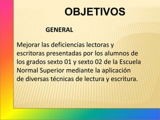 OBJETIVOS                  GENERALMejorar las deficiencias lectoras y escritoras presentadas por los alumnos de los grados sexto 01 y sexto 02 de la Escuela Normal Superior mediante la aplicación de diversas técnicas de lectura y escritura.