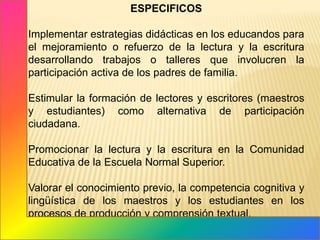 ESPECIFICOS	Implementar estrategias didácticas en los educandos para el mejoramiento o refuerzo de la lectura y la escritura desarrollando trabajos o talleres que involucren la participación activa de los padres de familia.Estimular la formación de lectores y escritores (maestros y estudiantes) como alternativa de participación ciudadana. 	Promocionar la lectura y la escritura en la Comunidad Educativa de la Escuela Normal Superior.Valorar el conocimiento previo, la competencia cognitiva y lingüística de los maestros y los estudiantes en los procesos de producción y comprensión textual.