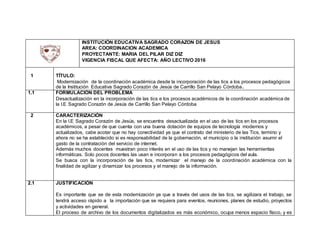 INSTITUCIÓN EDUCATIVA SAGRADO CORAZON DE JESUS
AREA: COORDINACION ACADEMICA
PROYECTANTE: MARIA DEL PILAR DIZ DIZ
VIGENCIA FISCAL QUE AFECTA: AÑO LECTIVO 2016
1 TÍTULO:
Modernización de la coordinación académica desde la incorporación de las tics a los procesos pedagógicos
de la Institución Educativa Sagrado Corazón de Jesús de Carrillo San Pelayo Córdoba.
1.1 FORMULACIÓN DEL PROBLEMA
Desactualización en la incorporación de las tics e los procesos académicos de la coordinación académica de
la I.E Sagrado Corazón de Jesús de Carrillo San Pelayo Córdoba
2 CARACTERIZACIÓN
En la I.E Sagrado Corazón de Jesús, se encuentra desactualizada en el uso de las tics en los procesos
académicos, a pesar de que cuenta con una buena dotación de equipos de tecnología modernos y
actualizados, cabe acotar que no hay conectividad ya que el contrato del ministerio de las Tics, termino y
ahora no se ha establecido si es responsabilidad de la gobernación, el municipio o la institución asumir el
gasto de la contratación del servicio de internet.
Además muchos docentes muestran poco interés en el uso de las tics y no manejan las herramientas
informáticas. Solo pocos docentes las usan e incorporan a los procesos pedagógicos del aula.
Se busca con la incorporación de las tics, modernizar el manejo de la coordinación académica con la
finalidad de agilizar y dinamizar los procesos y el manejo de la información.
2.1 JUSTIFICACIÓN
Es importante que se de esta modernización ya que a través del usos de las tics, se agilizara el trabajo, se
tendrá acceso rápido a la importación que se requiera para eventos, reuniones, planes de estudio, proyectos
y actividades en general.
El proceso de archivo de los documentos digitalizados es más económico, ocupa menos espacio físico, y es
 