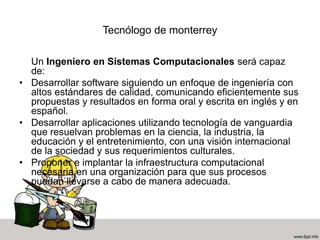 Tecnólogo de monterrey
Un Ingeniero en Sistemas Computacionales será capaz
de:
• Desarrollar software siguiendo un enfoque de ingeniería con
altos estándares de calidad, comunicando eficientemente sus
propuestas y resultados en forma oral y escrita en inglés y en
español.
• Desarrollar aplicaciones utilizando tecnología de vanguardia
que resuelvan problemas en la ciencia, la industria, la
educación y el entretenimiento, con una visión internacional
de la sociedad y sus requerimientos culturales.
• Proponer e implantar la infraestructura computacional
necesaria en una organización para que sus procesos
puedan llevarse a cabo de manera adecuada.
 