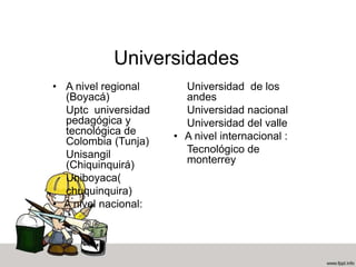 Universidades
• A nivel regional
(Boyacá)
Uptc universidad
pedagógica y
tecnológica de
Colombia (Tunja)
Unisangil
(Chiquinquirá)
Uniboyaca(
chuquinquira)
• A nivel nacional:
Universidad de los
andes
Universidad nacional
Universidad del valle
• A nivel internacional :
Tecnológico de
monterrey
 