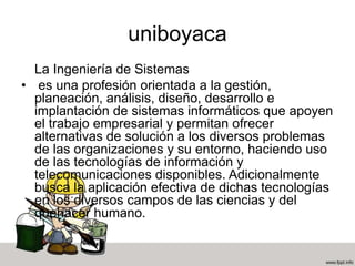 uniboyaca
La Ingeniería de Sistemas
• es una profesión orientada a la gestión,
planeación, análisis, diseño, desarrollo e
implantación de sistemas informáticos que apoyen
el trabajo empresarial y permitan ofrecer
alternativas de solución a los diversos problemas
de las organizaciones y su entorno, haciendo uso
de las tecnologías de información y
telecomunicaciones disponibles. Adicionalmente
busca la aplicación efectiva de dichas tecnologías
en los diversos campos de las ciencias y del
quehacer humano.
 