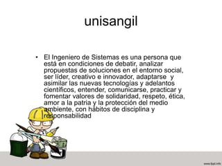 unisangil
• El Ingeniero de Sistemas es una persona que
está en condiciones de debatir, analizar
propuestas de soluciones en el entorno social,
ser líder, creativo e innovador, adaptarse y
asimilar las nuevas tecnologías y adelantos
científicos, entender, comunicarse, practicar y
fomentar valores de solidaridad, respeto, ética,
amor a la patria y la protección del medio
ambiente, con hábitos de disciplina y
responsabilidad
 