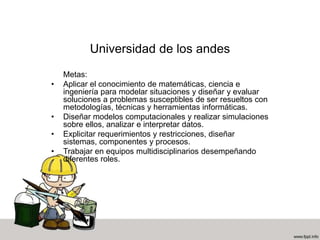 Universidad de los andes
Metas:
• Aplicar el conocimiento de matemáticas, ciencia e
ingeniería para modelar situaciones y diseñar y evaluar
soluciones a problemas susceptibles de ser resueltos con
metodologías, técnicas y herramientas informáticas.
• Diseñar modelos computacionales y realizar simulaciones
sobre ellos, analizar e interpretar datos.
• Explicitar requerimientos y restricciones, diseñar
sistemas, componentes y procesos.
• Trabajar en equipos multidisciplinarios desempeñando
diferentes roles.
 