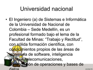 Universidad nacional
• El Ingeniero (a) de Sistemas e Informática
de la Universidad de Nacional de
Colombia – Sede Medellín, es un
profesional formado bajo el lema de la
Facultad de Minas: “Trabajo y Rectitud”,
con sólida formación científica, con
conocimientos propios de las áreas de
ingeniería de software, inteligencia
artificial, telecomunicaciones,
investigación de operaciones y bases de
 