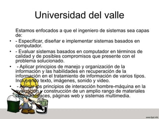 Universidad del valle
Estamos enfocados a que el ingeniero de sistemas sea capas
de:
• - Especificar, diseñar e implementar sistemas basados en
computador.
• - Evaluar sistemas basados en computador en términos de
calidad y de posibles compromisos que presente con el
problema solucionado.
• - Aplicar principios de manejo y organización de la
información y las habilidades en recuperación de la
información en el tratamiento de información de varios tipos.
Incluyendo texto, imágenes, sonido y video.
• - Aplicar los principios de interacción hombre-máquina en la
evaluación y construcción de un amplio rango de materiales
como interfaces, páginas web y sistemas multimedia.
 
