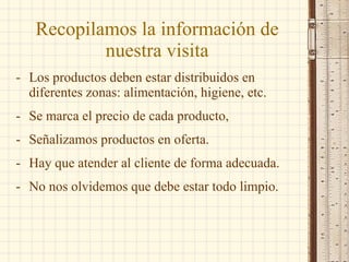 Recopilamos la información de nuestra visita Los productos deben estar distribuidos en diferentes zonas: alimentación, higiene, etc. Se marca el precio de cada producto, Señalizamos productos en oferta. Hay que atender al cliente de forma adecuada. No nos olvidemos que debe estar todo limpio. 