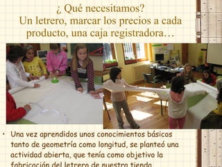 ¿ Qué necesitamos? Un letrero, marcar los precios a cada producto, una caja registradora… Una vez aprendidos unos conocimientos básicos tanto de geometría como longitud, se planteó una actividad abierta, que tenía como objetivo la fabricación del letrero de nuestra tienda. 