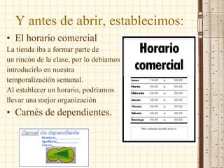 Y antes de abrir, establecimos:  El horario comercial  La tienda iba a formar parte de  un rincón de la clase, por lo debíamos  introducirlo en nuestra  temporalización semanal.  Al establecer un horario, podríamos  llevar una mejor organización Carnés de dependientes. 