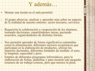 Y además… Montar una tienda en el aula permitió: Al grupo observar, analizar y aprender más sobre un aspecto de la realidad de nuestro entorno: sector terciario, servicios Requeriría la colaboración y cooperación de los alumnos, tomando decisiones, repartiéndonos tareas, pactando acuerdos, organizándonos de distintas formas. Nos permitió aprender de forma significativa contenidos como la alimentación, diferentes sectores económicos que participan en la elaboración de productos, utilizar los números decimales, diferentes unidades de medida: el euro, la longitud, capacidad y peso. Empleo de diferentes programas informáticos, para la elaboración de fichas, plantillas y para mostrar este pequeño resumen de un trabajo costoso, pero que merece la pena. 