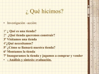 ¿ Qué hicimos? Investigación –acción: 1º  ¿ Qué es una tienda? 2º  ¿Qué tienda queremos construir? 3º Visitamos una tienda 4º ¿Qué necesitamos? 5º ¿Cómo se llamará nuestra tienda? 6º Montamos la tienda 7º Inauguramos la tienda y jugamos a comprar y vender - Análisis y síntesis: evaluación. 