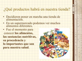 ¿Qué productos habrá en nuestra tienda? Decidieron poner en marcha una tienda de alimentación.  En un supermercado podemos ver muchos alimentos diferentes.  Fue el momento para conocer  los alimentos,  las sustancias nutritivas,  su procedencia y  lo importantes que son  para nuestra salud . 