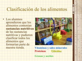Clasificación de los alimentos Los alumnos aprendieron que los alimentos contenían  sustancias nutritivas  de las sustancias nutritivas y pudieron clasificar todos los alimentos que formarían parte de nuestra tienda. Vitaminas y sales minerales  Proteínas  Glúcidos   Grasas y aceites 