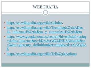 WEBGRAFÍAhttp://es.wikipedia.org/wiki/Celular.http://es.wikipedia.org/wiki/Tecnolog%C3%ADas_de_informaci%C3%B3n_y_comunicaci%C3%B3nhttp://www.google.com.co/search?hl=es&defl=es&q=define:Internet&ei=kDreSvrWCMHU8AblodBl&sa=X&oi=glossary_definition&ct=title&ved=0CAYQkAEhttp://es.wikipedia.org/wiki/Tel%C3%A9fono
