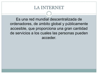 LA INTERNETEs una red mundial descentralizada de ordenadores, de ámbito global y públicamente accesible, que proporciona una gran cantidad de servicios a los cuales las personas pueden acceder. 