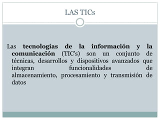 LAS TICsLas tecnologías de la información y la comunicación (TIC's) son un conjunto de técnicas, desarrollos y dispositivos avanzados que integran funcionalidades de almacenamiento, procesamiento y transmisión de datos