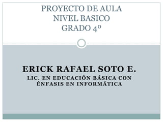 PROYECTO DE AULA NIVEL BASICOGRADO 4º ERICK RAFAEL SOTO E. LIC. EN EDUCACIÓN BÁSICA CON ÉNFASIS EN INFORMÁTICA 