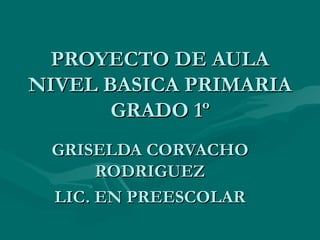 PROYECTO DE AULA NIVEL BASICA PRIMARIA GRADO 1º GRISELDA CORVACHO RODRIGUEZ LIC. EN PREESCOLAR 
