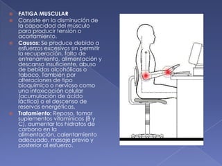 FATIGA MUSCULAR  Consiste en la disminución de la capacidad del músculo para producir tensión o acortamiento. Causas: Se produce debido a esfuerzos excesivos sin permitir la recuperación, falta de entrenamiento, alimentación y descanso insuficiente, abuso de bebidas alcohólicas o tabaco. También por alteraciones de tipo bioquímico o nervioso como una intoxicación celular (acumulación de ácido láctico) o el descenso de reservas energéticas. Tratamiento: Reposo, tomar suplementos vitamínicos (B y C), aumentar los hidratos de carbono en la alimentación, calentamiento adecuado, masaje previo y posterior al esfuerzo.  