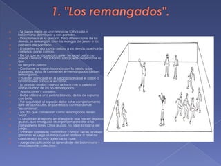 1. "Los remangados".- Se juega mejor en un campo de fútbol-sala o balonmano delimitado y con paredes.- Dos alumnos se la quedan. Para diferenciarse de los demás, se remangan, bien las mangas del jersey o lasperneras del pantalón.- El objetivo es dar con la pelota a los demás, que huirán corriendo por el campo.- De los que se la quedan, quien tenga el balón no puede caminar. Por lo tanto, sólo puede desplazarse el queno tenga la pelota.- Conforme se vayan tocando con la pelota a los jugadores, éstos se convierten en remangados (deben remangarse),y pueden participar en el juego pasándose el balón o lanzándoselo a los que escapan.- La partida finaliza cuando se toca con la pelota al último alumno de los no-remangados.* Anotaciones y consejos.- Debe utilizarse una pelota blanda, de las de espuma con bote.- Por seguridad, el espacio debe estar completamente libre de obstáculos, sin porterías o cortinas donde"esconderse".- Los dos que comienzan como remangados tienen "vida".- Curiosidad: el reparto en el espacio que hacen algunos grupos, que enseguida se organizan para dar a loscompañeros libres. Otros grupos, no pillan la lógica del juego…- También sorprende comprobar cómo a veces acaban ganando el juego alumnos que el profesor a priori noconsideraba los más ágiles de la clase.- Juego de aplicación al aprendizaje del balonmano y otros deportes colectivos.