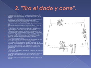 2. "Tira el dado y corre".- Los alumnos forman 3 ó 4 equipos de jugadores. El profesor, o un alumno que no vaya a participar en el juego,anotará en una hoja los nombres de los equipos para ir apuntando las puntuaciones que obtengan.- El primer grupo tira el dado y sale corriendo para completar una vuelta a la pista, por ejemplo, el campo defútbol sala. De inmediato, el segundo grupo, luego el tercero…- Los alumnos de cada equipo deben ir siempre todos juntos y llegar juntos a la zona de tirar el dado.- Cuando lleguen de dar la vuelta, vuelven a tirar el dado, se suma la puntuación a la anterior, y continúancorriendo. El grupo que primero llegue a 30 puntos gana el juego y dejará de correr. Los demás continuarán,para ver quienes quedan segundos y terceros...* Anotaciones y consejos.- Si se tira un dado pequeñito ha de disponerse de una mesa. Se juega mejor con un dado grande.- Es un juego que cautiva la primera vez, pues no se conoce. Probablemente, la segunda vez que se planteea los alumnos, no estén muy dispuestos a jugar. Pero como forma nueva de activación en una sesión, es interesante.* Variantes.- El dado se puede tirar dos veces, o el valor de la tirada se multiplica por 2...- También puede jugarse con una baraja de cartas: al final de cada vuelta los alumnos sacan una carta. Cuandoconsigan tres cartas del mismo palo, ganan y paran de correr.