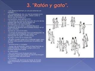 3. "Ratón y gato".- Los alumnos forman un círculo estando en parejas.- Un componente de una de las parejas se la queda, haciendo de gato. Debe correr a tocar con la mano a sucompañero, que será el ratón.- Si el ratón se coloca al costado de una de las parejas del círculo, ya no podrá ser perseguido, y en ese instantese convertirá en ratón y deberá escapar corriendo el alumno de la pareja situado en el lado contrariodonde se colocó el ratón.- Cuando el perseguidor toca al perseguido, se convertirá de inmediato en ratón y el perseguido en gato, continuandoel juego como se ha explicado.- El gato puede correr por cualquier lugar, pero el ratón sólo puede hacerlo por el exterior del círculo.* Anotaciones y consejos.- Juego de activación, para la fase final de un calentamiento. También, juego para una unidad didáctica sobrela Velocidad.- No conviene que el grupo sea muy numeroso, para que todos los alumnos tengan su oportunidad de participaren el juego.- Si el grupo de alumnos es impar, le tocará jugar al profesor o profesora de Educación Física.