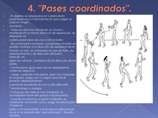 4. "Pases coordinados".- El objetivo es desplazarse en carrera lenta pasándose uno o más balones sin que caigan al suelo en ningúnmomento.- Todos los alumnos, formando un círculo y manteniendo la misma distancia de separación, se desplazan encarrera pasándose de uno a otro el balón.- Se comenzará caminado y pasándose el balón en sentido contrario a la dirección de desplazamiento.Pasado un rato, se cambiarán los dos sentidos, de desplazamiento y de dirección del balón. Después, sindejar de caminar, cambiará sólo la dirección de los pases.- Continuamos igual, pero ya nos desplazamos corriendo despacio.- Luego, corriendo más rápido, pero con 2 balones en el grupo, luego con 3 y según anuncie el profesor, desplazándonosy pasando las pelotas en una u otra dirección.* Anotaciones y consejos.- Si el grupo de clase es muy numeroso, es aconsejable hacer dos grupos más pequeños.- Cuando los alumnos ya están corriendo, es interesante anunciarlo como Juego de eliminación: “si paso elbalón a mi compañero y se le cae al suelo porque no se lo he lanzado bien, seré eliminado”. De esta manera,antes de hacer el pase cada alumno esperará a que el compañero esté preparado y se establece un trabajode colaboración.* Variantes.- Con el mismo planteamiento -en círculo y pases en carrera-, pueden situarse dos compañeros o el profesoren el centro del círculo y a ellos también se les puede pasar el balón.