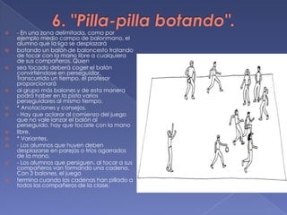 6. "Pilla-pilla botando".- En una zona delimitada, como por ejemplo medio campo de balonmano, el alumno que la liga se desplazarábotando un balón de baloncesto tratando de tocar con la mano libre a cualquiera de sus compañeros. Quiensea tocado deberá coger el balón convirtiéndose en perseguidor. Transcurrido un tiempo, el profesor proporcionaráal grupo más balones y de esta manera podrá haber en la pista varios perseguidores al mismo tiempo.* Anotaciones y consejos.- Hay que aclarar al comienzo del juego que no vale lanzar el balón al perseguido, hay que tocarle con la manolibre.* Variantes.- Los alumnos que huyen deben desplazarse en parejas o tríos agarrados de la mano.- Los alumnos que persiguen, al tocar a sus compañeros van formando una cadena. Con 3 balones, el juegotermina cuando las cadenas han pillado a todos los compañeros de la clase.