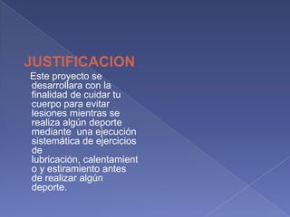 JUSTIFICACION   Este proyecto se desarrollara con la finalidad de cuidar tu cuerpo para evitar lesiones mientras se realiza algún deporte  mediante  una ejecución sistemática de ejercicios de lubricación, calentamiento y estiramiento antes de realizar algún deporte.