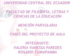 UNIVERSIDAD CENTRAL DEL ECUADOR  FACULTAD DE FILOSOFÍA, LETRAS Y CIENCIAS DE LA EDUCACIÓN MENCIÓN PARVULARIA FASES DEL PROYECTO DE AULA INTEGRANTE: VALERIA VANESSA PAREDES ROSARIO TUMUPAMBA 