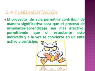 2.4 FUNDAMENTACIÓNEl proyecto  de aula permitirá contribuir de manera significativa para que el proceso de  enseñanza-aprendizaje sea más efectivo, permitiendo que el estudiante este motivado y a la vez se convierta en un ente activo y participe.