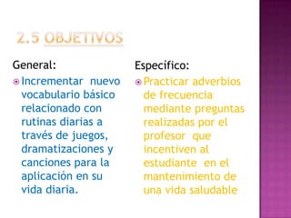 2.5 OBJETIVOS General:Incrementar  nuevo vocabulario básico relacionado con rutinas diarias a través de juegos, dramatizaciones y canciones para la aplicación en su vida diaria.Específico:Practicar adverbios de frecuencia mediante preguntas realizadas por el profesor  que incentiven al estudiante  en el mantenimiento de una vida saludable