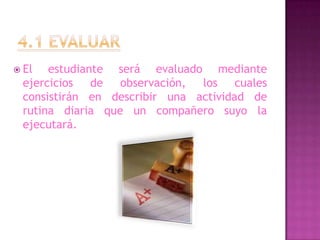 4.1 EVALUAREl estudiante será evaluado mediante ejercicios de observación, los cuales consistirán en describir una actividad de rutina diaria que un compañero suyo la ejecutará.