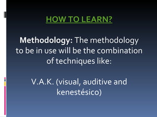 HOW TO LEARN?   Methodology:  The methodology to be in use will be the combination of techniques like:   V.A.K. (visual, auditive and kenestésico) 