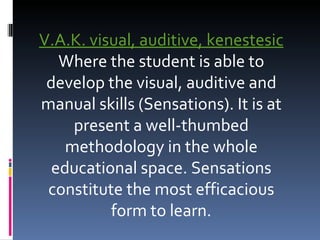 V.A.K. visual, auditive, kenestesic Where the student is able to develop the visual, auditive and manual skills (Sensations). It is at present a well-thumbed methodology in the whole educational space. Sensations constitute the most efficacious form to learn. 