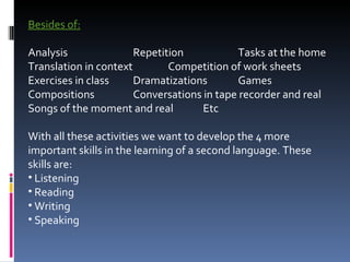 Besides of:   Analysis  Repetition Tasks at the home Translation in context Competition of work sheets Exercises in class Dramatizations Games Compositions Conversations in tape recorder and real Songs of the moment and real Etc   With all these activities we want to develop the 4 more important skills in the learning of a second language. These skills are:  Listening Reading Writing Speaking 