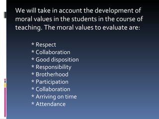 We will take in account the development of moral values in the students in the course of teaching. The moral values to evaluate are:   * Respect * Collaboration * Good disposition * Responsibility * Brotherhood * Participation * Collaboration * Arriving on time * Attendance  
