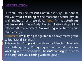 INTRODUCTION: Hi there! I'm The Present Continuous Guy. I'm here to tell you what I' m doing  at the moment because my life  is changing  a lot these days.   Now  I 'm not studying , but I' m working  in a Body Piercing Tattoo shop.   I like tattoos. At the moment I' m wearing  nine tattoos and ten piercings.  At present  I' m playing  the guitar in a heavy metal group called "Metal Bananas". This evening I'  m playing  with some friends in Marbella in a birthday party.   I'  m going out  with a girl, but she' s working  in the disco today. She  isn't coming  with me to the party.  Are  you  coming  with me guys? 