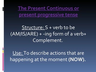 The Present Continuous or present progressive tense Structure:  S + verb to be (AM/IS/ARE) + -ing form of a verb+ Complement.  Use:  To describe actions that are happening at the moment  (NOW).   