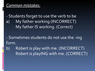 Common mistakes: - Students forget to use the verb to be a)  My father working (INCORRECT)  My father IS working. (Correct)   - Sometimes students do not use the -ing form. b)  Robert is play with me. (INCORRECT)  Robert is playING with me. (CORRECT) 