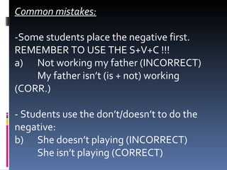 Common mistakes: -Some students place the negative first. REMEMBER TO USE THE S+V+C !!! a)  Not working my father (INCORRECT)  My father isn’t (is + not) working (CORR.) - Students use the don’t/doesn’t to do the negative: b)  She doesn’t playing (INCORRECT) She isn’t playing (CORRECT) 