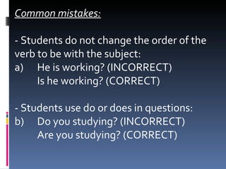 Common mistakes: - Students do not change the order of the verb to be with the subject: a)  He is working? (INCORRECT)  Is he working? (CORRECT)   - Students use do or does in questions: b)  Do you studying? (INCORRECT) Are you studying? (CORRECT) 